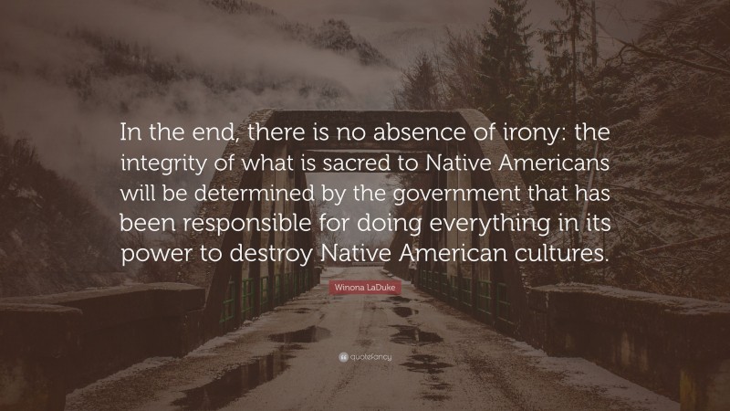 Winona LaDuke Quote: “In the end, there is no absence of irony: the integrity of what is sacred to Native Americans will be determined by the government that has been responsible for doing everything in its power to destroy Native American cultures.”