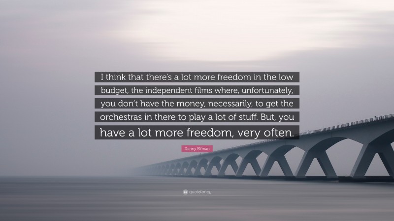 Danny Elfman Quote: “I think that there’s a lot more freedom in the low budget, the independent films where, unfortunately, you don’t have the money, necessarily, to get the orchestras in there to play a lot of stuff. But, you have a lot more freedom, very often.”