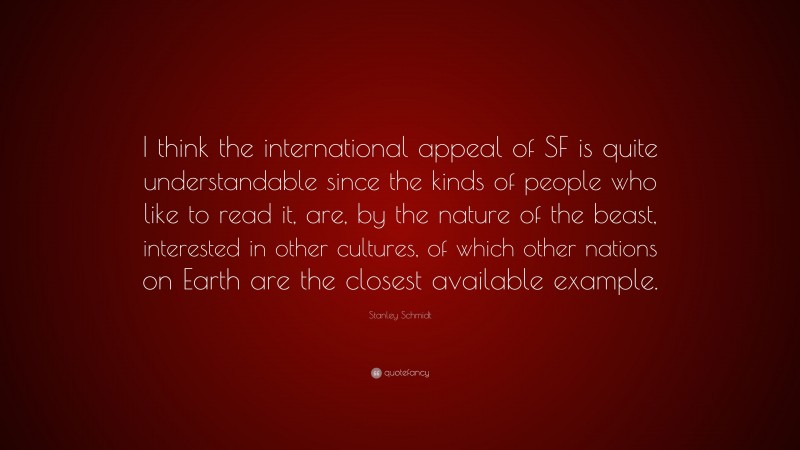 Stanley Schmidt Quote: “I think the international appeal of SF is quite understandable since the kinds of people who like to read it, are, by the nature of the beast, interested in other cultures, of which other nations on Earth are the closest available example.”