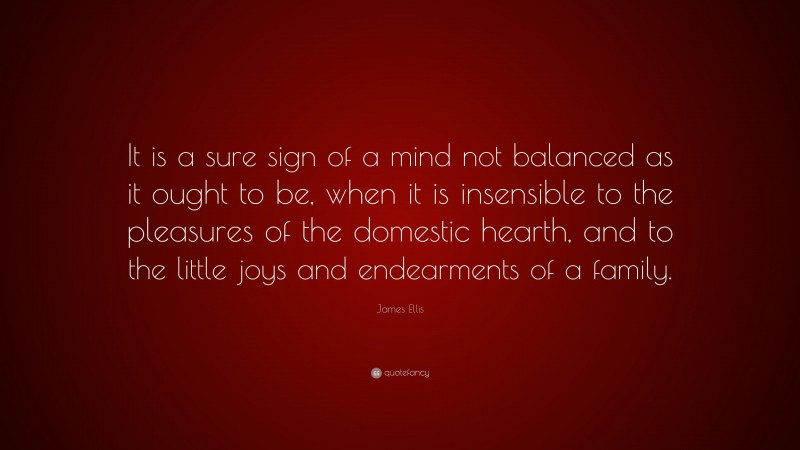 James Ellis Quote: “It is a sure sign of a mind not balanced as it ought to be, when it is insensible to the pleasures of the domestic hearth, and to the little joys and endearments of a family.”