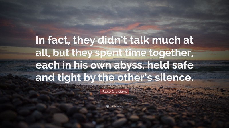 Paolo Giordano Quote: “In fact, they didn’t talk much at all, but they spent time together, each in his own abyss, held safe and tight by the other’s silence.”