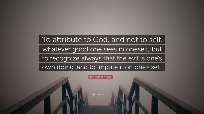 Benedict of Nursia Quote: “To attribute to God, and not to self, whatever good one sees in oneself; but to recognize always that the evil is one’s own doing, and to impute it on one’s self.”