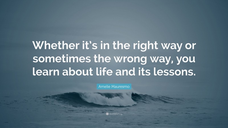 Amelie Mauresmo Quote: “Whether it’s in the right way or sometimes the wrong way, you learn about life and its lessons.”