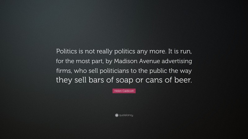 Helen Caldicott Quote: “Politics is not really politics any more. It is run, for the most part, by Madison Avenue advertising firms, who sell politicians to the public the way they sell bars of soap or cans of beer.”