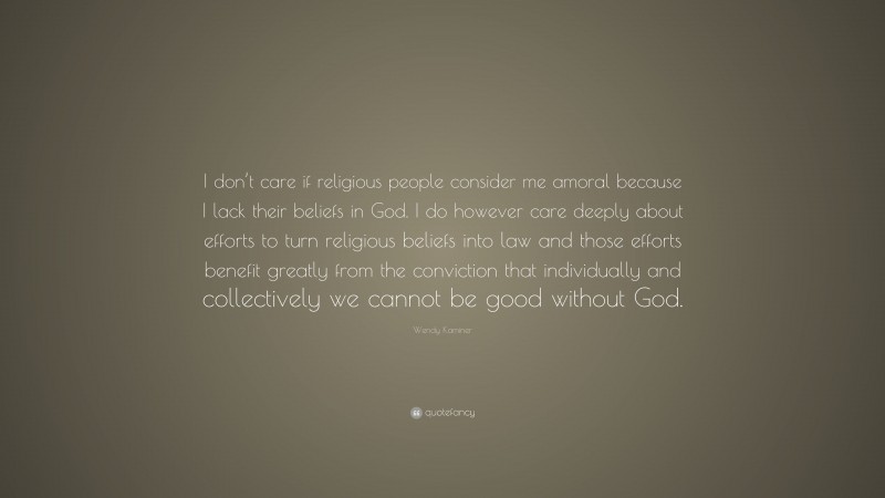Wendy Kaminer Quote: “I don’t care if religious people consider me amoral because I lack their beliefs in God. I do however care deeply about efforts to turn religious beliefs into law and those efforts benefit greatly from the conviction that individually and collectively we cannot be good without God.”