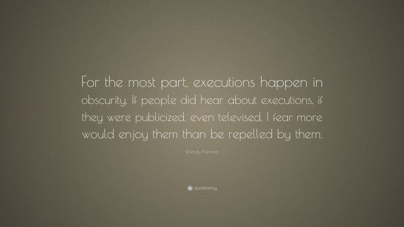 Wendy Kaminer Quote: “For the most part, executions happen in obscurity. If people did hear about executions, if they were publicized, even televised, I fear more would enjoy them than be repelled by them.”