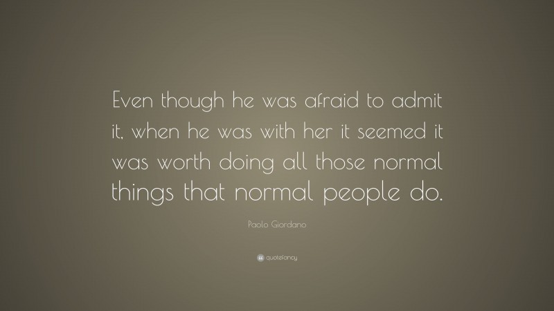 Paolo Giordano Quote: “Even though he was afraid to admit it, when he was with her it seemed it was worth doing all those normal things that normal people do.”