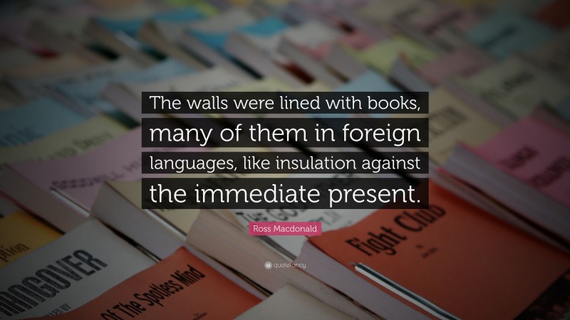 Ross Macdonald Quote: “The walls were lined with books, many of them in foreign languages, like insulation against the immediate present.”