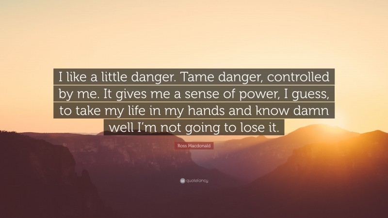 Ross Macdonald Quote: “I like a little danger. Tame danger, controlled by me. It gives me a sense of power, I guess, to take my life in my hands and know damn well I’m not going to lose it.”