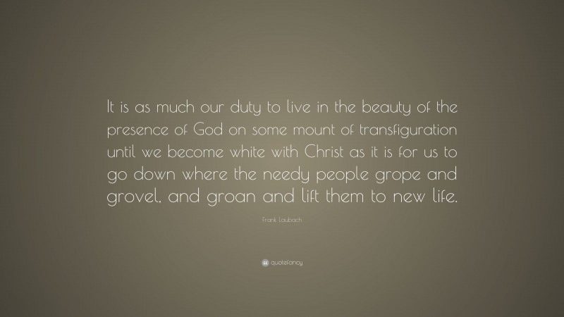 Frank Laubach Quote: “It is as much our duty to live in the beauty of the presence of God on some mount of transfiguration until we become white with Christ as it is for us to go down where the needy people grope and grovel, and groan and lift them to new life.”