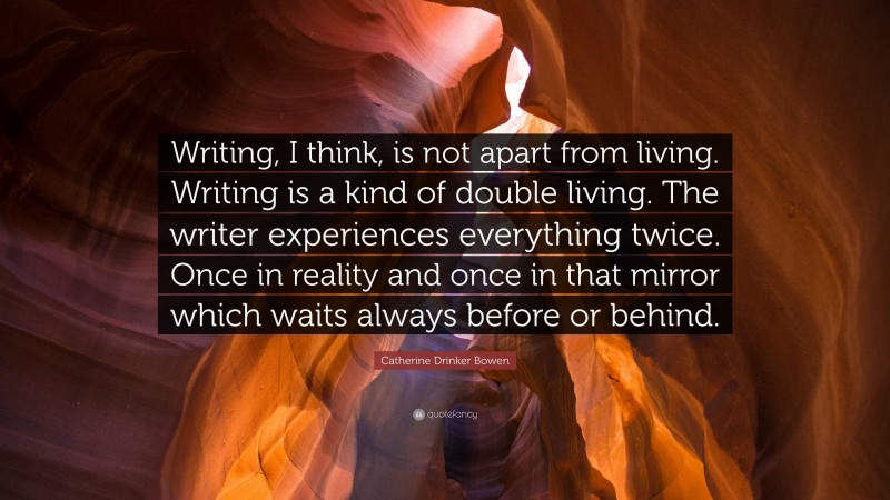 Catherine Drinker Bowen Quote: “Writing, I think, is not apart from living. Writing is a kind of double living. The writer experiences everything twice. Once in reality and once in that mirror which waits always before or behind.”