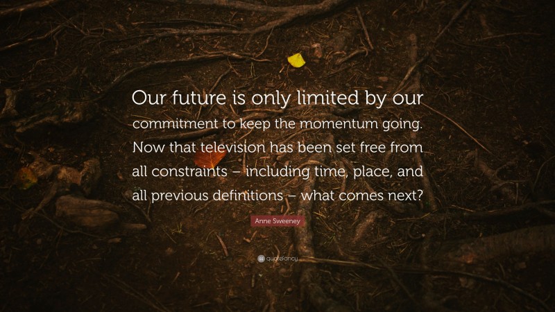 Anne Sweeney Quote: “Our future is only limited by our commitment to keep the momentum going. Now that television has been set free from all constraints – including time, place, and all previous definitions – what comes next?”