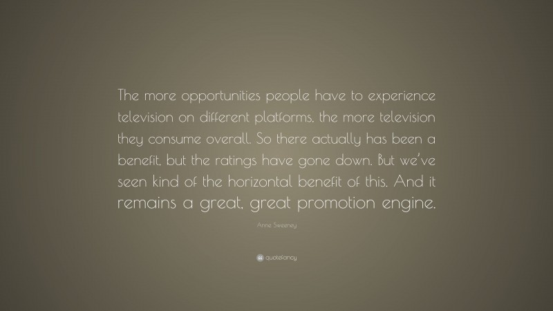 Anne Sweeney Quote: “The more opportunities people have to experience television on different platforms, the more television they consume overall. So there actually has been a benefit, but the ratings have gone down. But we’ve seen kind of the horizontal benefit of this. And it remains a great, great promotion engine.”