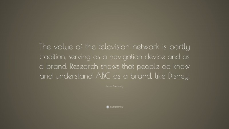 Anne Sweeney Quote: “The value of the television network is partly tradition, serving as a navigation device and as a brand. Research shows that people do know and understand ABC as a brand, like Disney.”