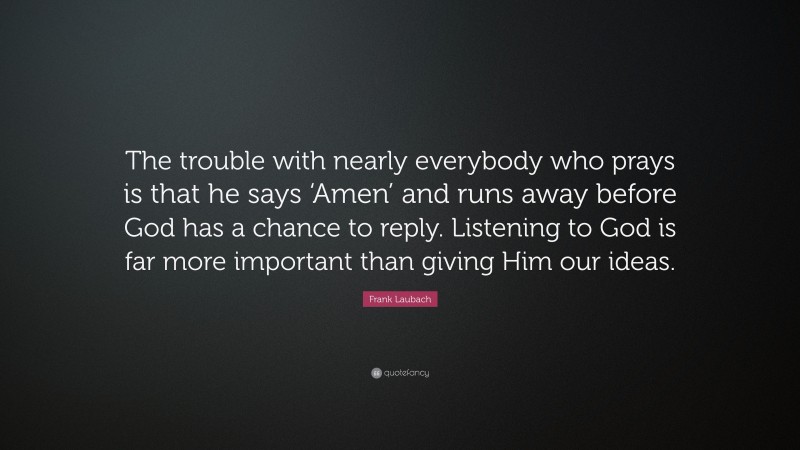 Frank Laubach Quote: “The trouble with nearly everybody who prays is that he says ‘Amen’ and runs away before God has a chance to reply. Listening to God is far more important than giving Him our ideas.”