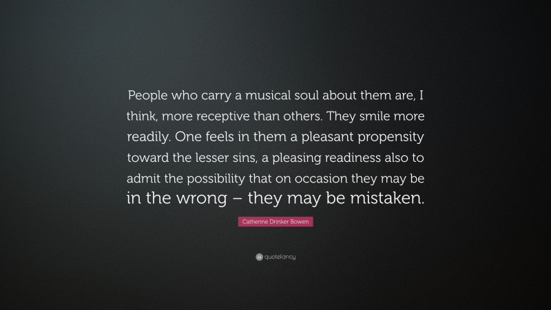 Catherine Drinker Bowen Quote: “People who carry a musical soul about them are, I think, more receptive than others. They smile more readily. One feels in them a pleasant propensity toward the lesser sins, a pleasing readiness also to admit the possibility that on occasion they may be in the wrong – they may be mistaken.”