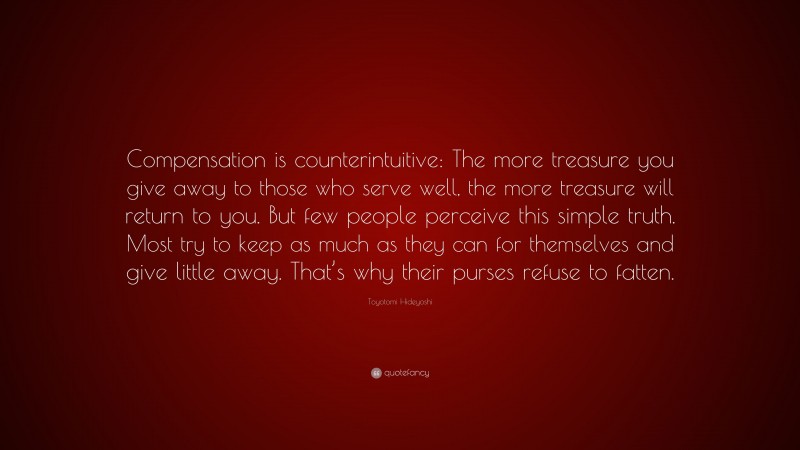 Toyotomi Hideyoshi Quote: “Compensation is counterintuitive: The more treasure you give away to those who serve well, the more treasure will return to you. But few people perceive this simple truth. Most try to keep as much as they can for themselves and give little away. That’s why their purses refuse to fatten.”