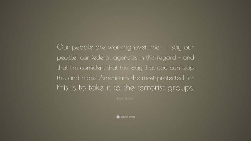 Hugh Shelton Quote: “Our people are working overtime – I say our people; our federal agencies in this regard – and that I’m confident that the way that you can stop this and make Americans the most protected for this is to take it to the terrorist groups.”