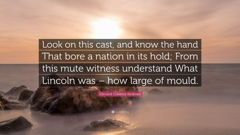 Edmund Clarence Stedman Quote: “Look on this cast, and know the hand That bore a nation in its hold; From this mute witness understand What Lincoln was – how large of mould.”