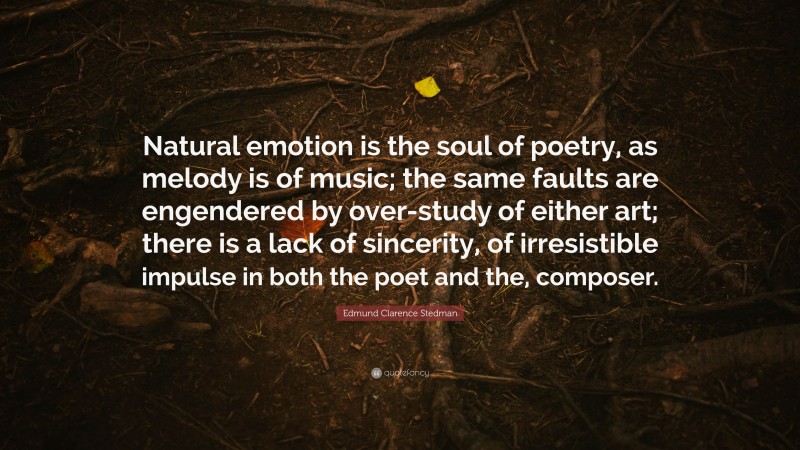 Edmund Clarence Stedman Quote: “Natural emotion is the soul of poetry, as melody is of music; the same faults are engendered by over-study of either art; there is a lack of sincerity, of irresistible impulse in both the poet and the, composer.”