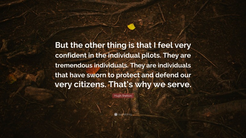 Hugh Shelton Quote: “But the other thing is that I feel very confident in the individual pilots. They are tremendous individuals. They are individuals that have sworn to protect and defend our very citizens. That’s why we serve.”