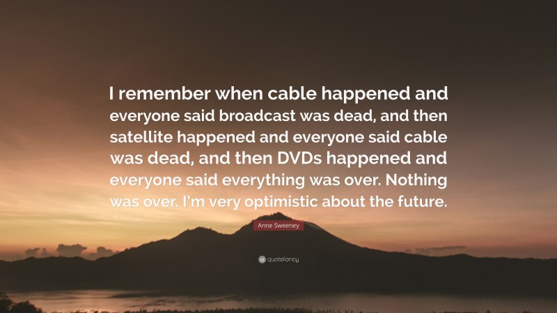 Anne Sweeney Quote: “I remember when cable happened and everyone said broadcast was dead, and then satellite happened and everyone said cable was dead, and then DVDs happened and everyone said everything was over. Nothing was over. I’m very optimistic about the future.”