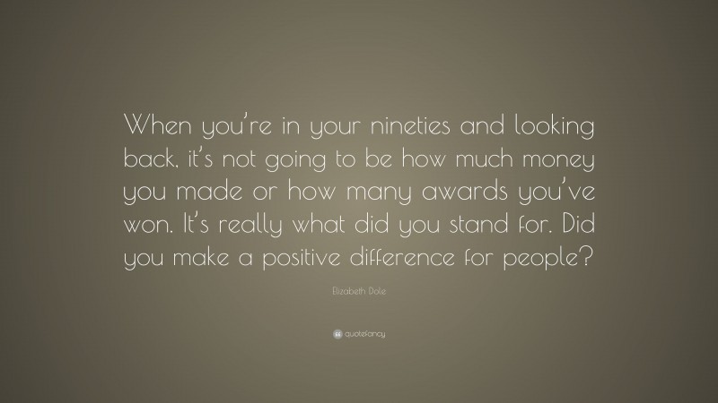 Elizabeth Dole Quote: “When you’re in your nineties and looking back, it’s not going to be how much money you made or how many awards you’ve won. It’s really what did you stand for. Did you make a positive difference for people?”