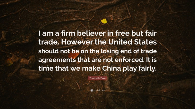 Elizabeth Dole Quote: “I am a firm believer in free but fair trade. However the United States should not be on the losing end of trade agreements that are not enforced. It is time that we make China play fairly.”