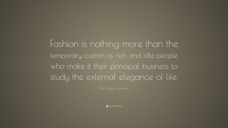 Philip Gilbert Hamerton Quote: “Fashion is nothing more than the temporary custom of rich and idle people who make it their principal business to study the external elegance of life.”