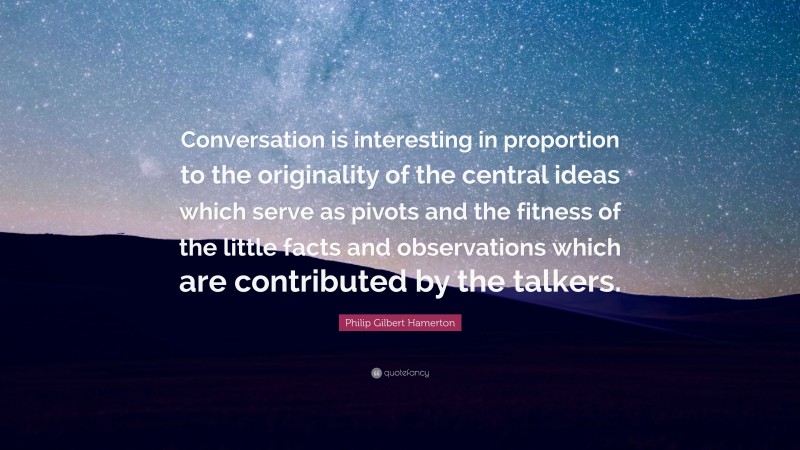 Philip Gilbert Hamerton Quote: “Conversation is interesting in proportion to the originality of the central ideas which serve as pivots and the fitness of the little facts and observations which are contributed by the talkers.”