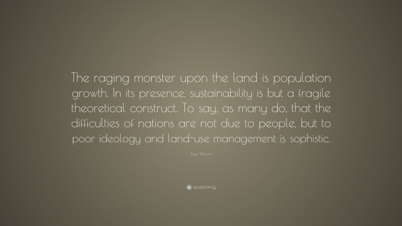 Pete Wilson Quote: “The raging monster upon the land is population growth. In its presence, sustainability is but a fragile theoretical construct. To say, as many do, that the difficulties of nations are not due to people, but to poor ideology and land-use management is sophistic.”