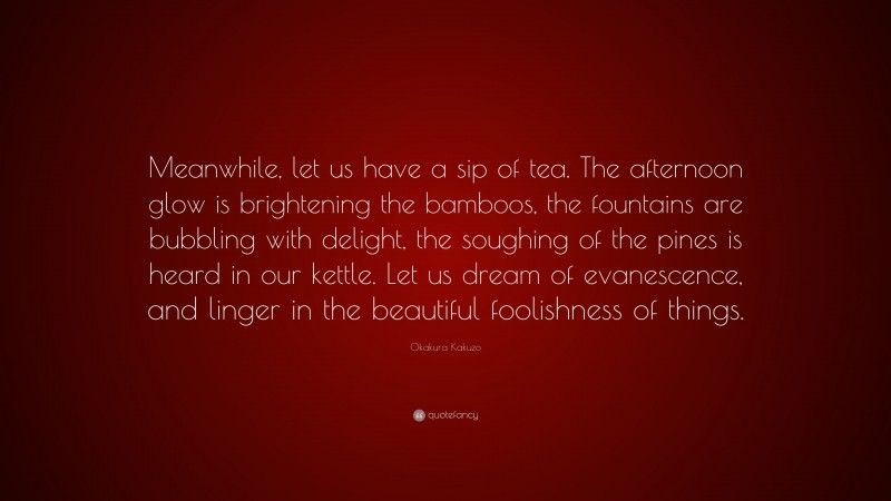 Okakura Kakuzo Quote: “Meanwhile, let us have a sip of tea. The afternoon glow is brightening the bamboos, the fountains are bubbling with delight, the soughing of the pines is heard in our kettle. Let us dream of evanescence, and linger in the beautiful foolishness of things.”