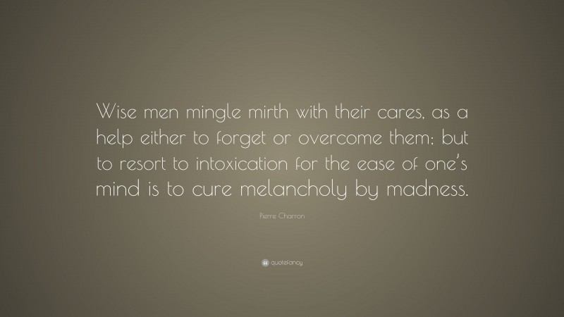 Pierre Charron Quote: “Wise men mingle mirth with their cares, as a help either to forget or overcome them; but to resort to intoxication for the ease of one’s mind is to cure melancholy by madness.”