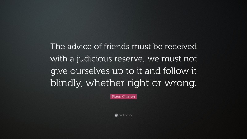 Pierre Charron Quote: “The advice of friends must be received with a judicious reserve; we must not give ourselves up to it and follow it blindly, whether right or wrong.”