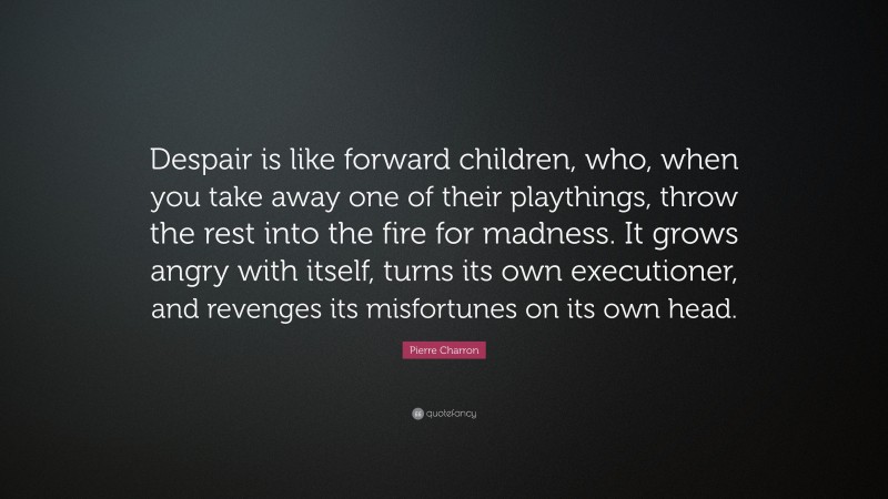 Pierre Charron Quote: “Despair is like forward children, who, when you take away one of their playthings, throw the rest into the fire for madness. It grows angry with itself, turns its own executioner, and revenges its misfortunes on its own head.”
