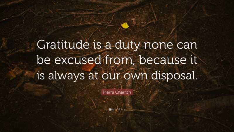 Pierre Charron Quote: “Gratitude is a duty none can be excused from, because it is always at our own disposal.”