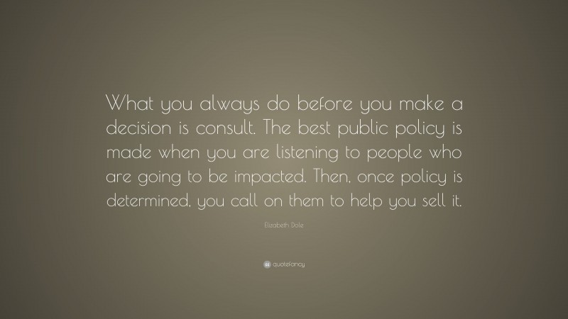 Elizabeth Dole Quote: “What you always do before you make a decision is consult. The best public policy is made when you are listening to people who are going to be impacted. Then, once policy is determined, you call on them to help you sell it.”