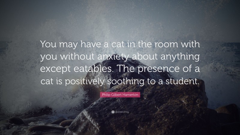 Philip Gilbert Hamerton Quote: “You may have a cat in the room with you without anxiety about anything except eatables. The presence of a cat is positively soothing to a student.”
