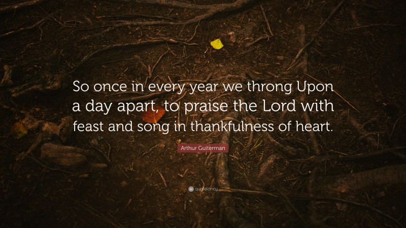 Arthur Guiterman Quote: “So once in every year we throng Upon a day apart, to praise the Lord with feast and song in thankfulness of heart.”
