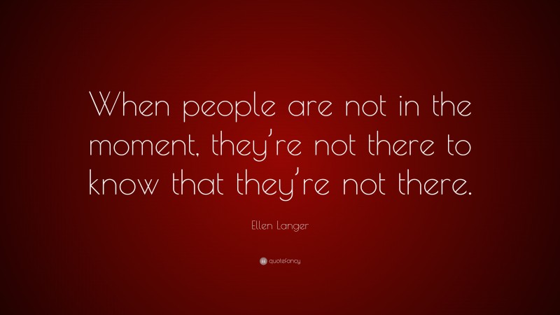 Ellen Langer Quote: “When people are not in the moment, they’re not there to know that they’re not there.”