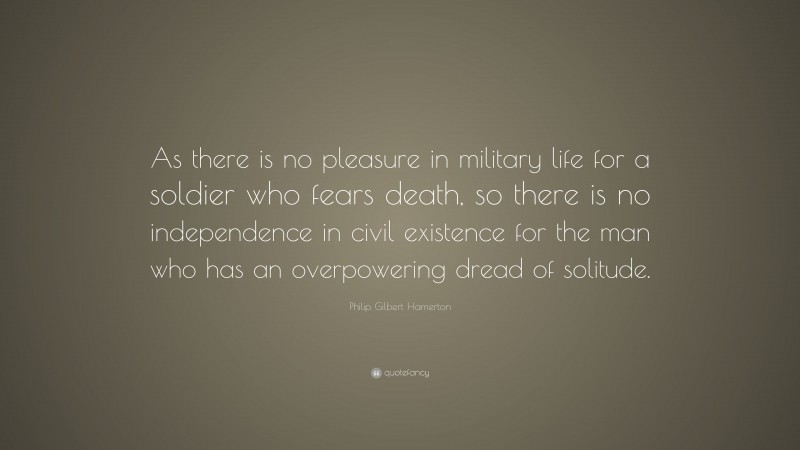 Philip Gilbert Hamerton Quote: “As there is no pleasure in military life for a soldier who fears death, so there is no independence in civil existence for the man who has an overpowering dread of solitude.”