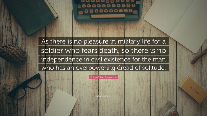 Philip Gilbert Hamerton Quote: “As there is no pleasure in military life for a soldier who fears death, so there is no independence in civil existence for the man who has an overpowering dread of solitude.”
