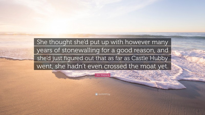 Jim Shepard Quote: “She thought she’d put up with however many years of stonewalling for a good reason, and she’d just figured out that as far as Castle Hubby went, she hadn’t even crossed the moat yet.”