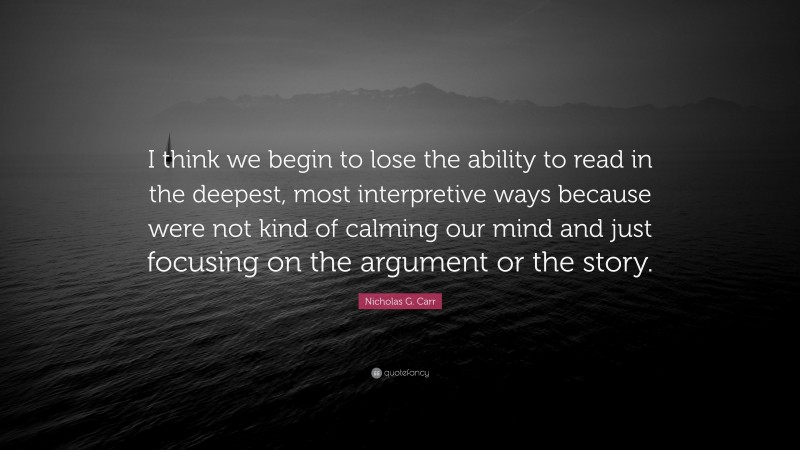 Nicholas G. Carr Quote: “I think we begin to lose the ability to read in the deepest, most interpretive ways because were not kind of calming our mind and just focusing on the argument or the story.”