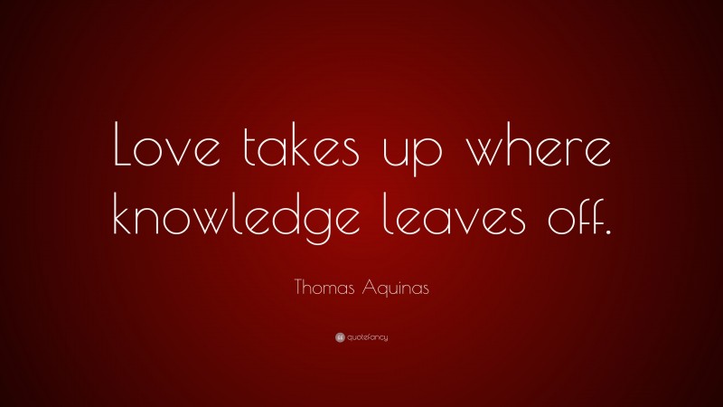 Thomas Aquinas Quote: “Love takes up where knowledge leaves off.”