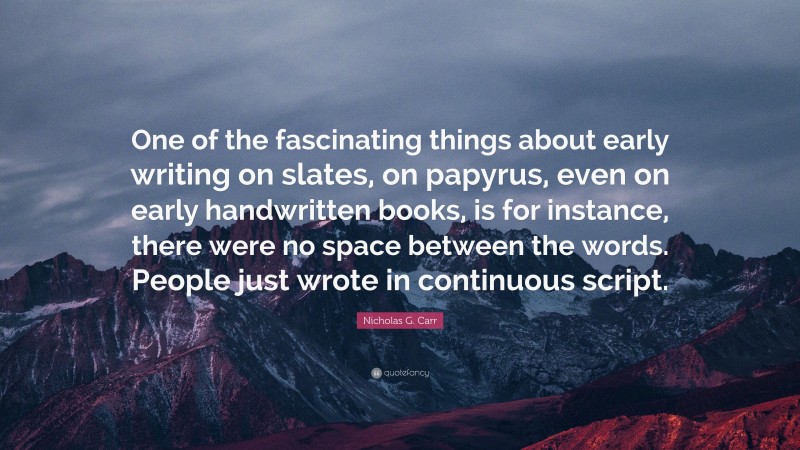 Nicholas G. Carr Quote: “One of the fascinating things about early writing on slates, on papyrus, even on early handwritten books, is for instance, there were no space between the words. People just wrote in continuous script.”