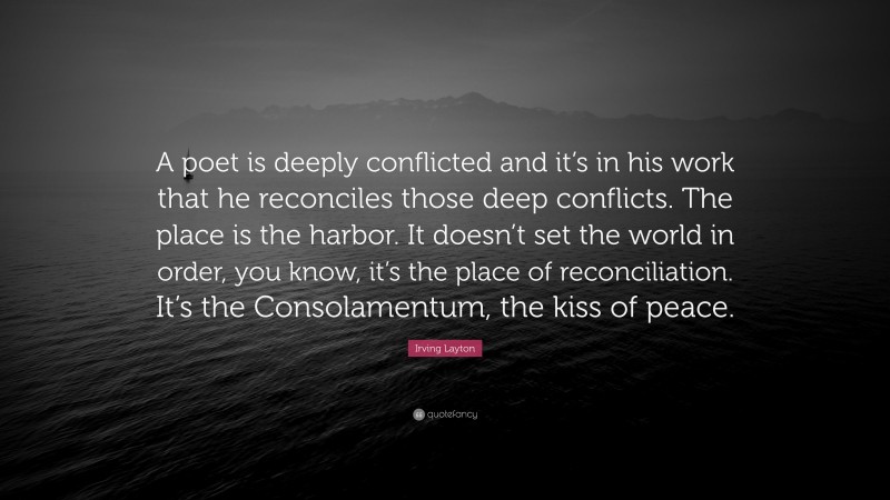 Irving Layton Quote: “A poet is deeply conflicted and it’s in his work that he reconciles those deep conflicts. The place is the harbor. It doesn’t set the world in order, you know, it’s the place of reconciliation. It’s the Consolamentum, the kiss of peace.”