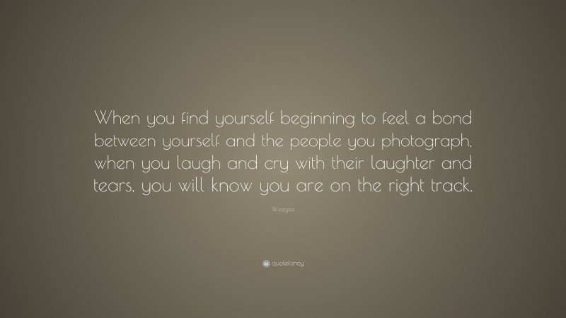 Weegee Quote: “When you find yourself beginning to feel a bond between yourself and the people you photograph, when you laugh and cry with their laughter and tears, you will know you are on the right track.”