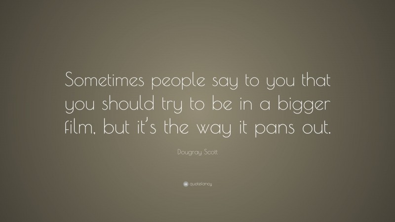 Dougray Scott Quote: “Sometimes people say to you that you should try to be in a bigger film, but it’s the way it pans out.”