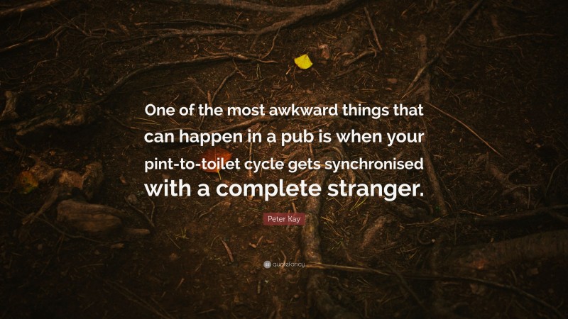 Peter Kay Quote: “One of the most awkward things that can happen in a pub is when your pint-to-toilet cycle gets synchronised with a complete stranger.”